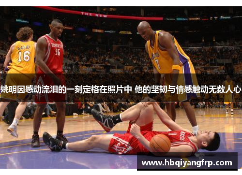 姚明因感动流泪的一刻定格在照片中 他的坚韧与情感触动无数人心