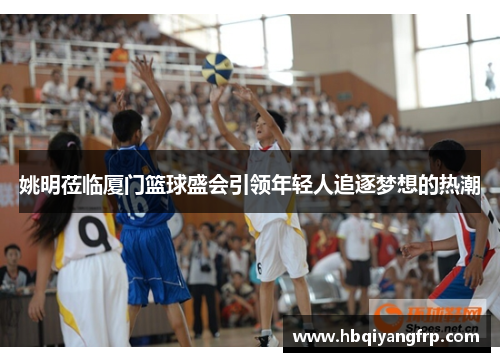 姚明莅临厦门篮球盛会引领年轻人追逐梦想的热潮
